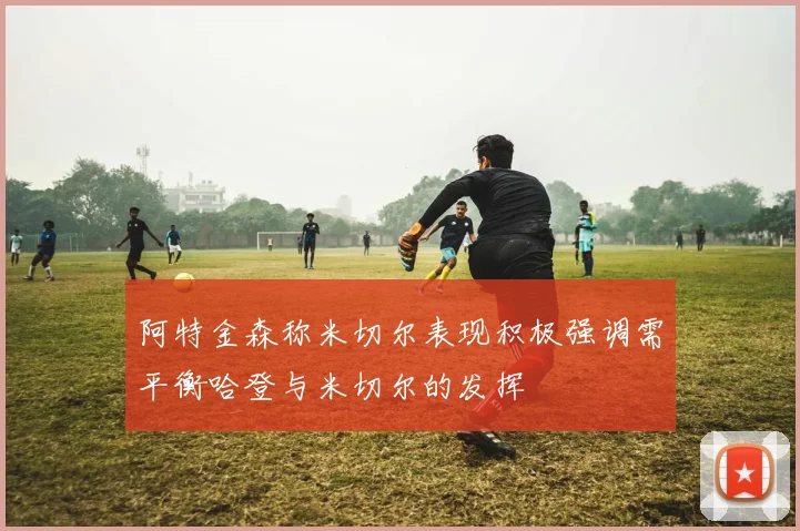 阿特金森称米切尔表现积极强调需平衡哈登与米切尔的发挥