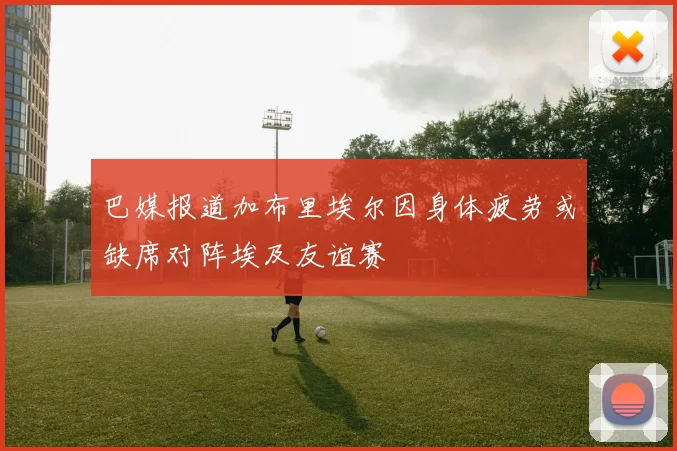 巴媒报道加布里埃尔因身体疲劳或缺席对阵埃及友谊赛