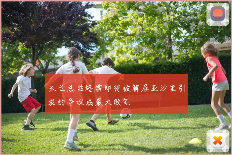 米兰总监塔雷即将被解雇亚沙里引发的争议成最大败笔
