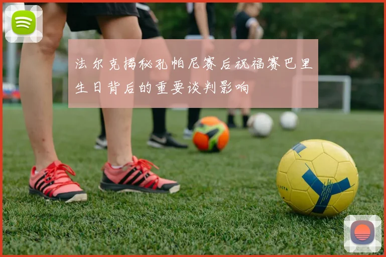 法尔克揭秘孔帕尼赛后祝福赛巴里生日背后的重要谈判影响