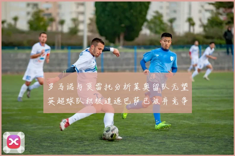罗马诺与莫雷托分析莱奥留队无望英超球队积极追逐巴萨已放弃竞争