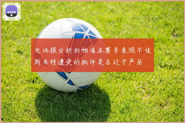 电讯报分析利物浦本赛季表现不佳斯洛特遭受的批评是否过于严厉