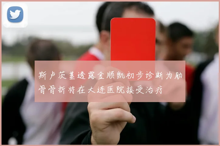 斯卢茨基透露金顺凯初步诊断为肋骨骨折将在大连医院接受治疗
