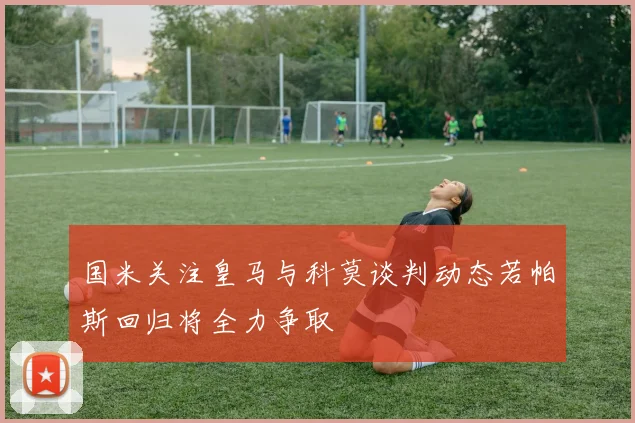 国米关注皇马与科莫谈判动态若帕斯回归将全力争取