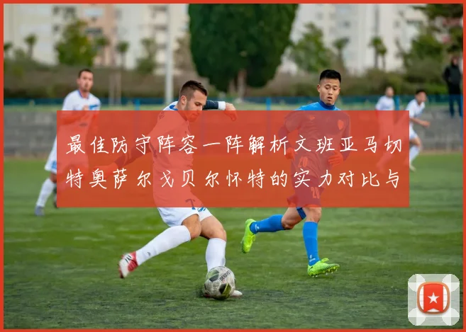 最佳防守阵容一阵解析文班亚马切特奥萨尔戈贝尔怀特的实力对比与展望