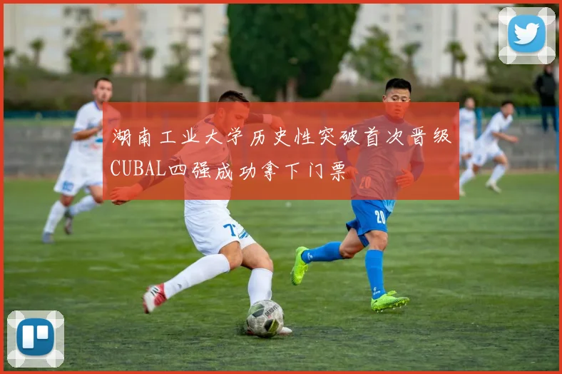 湖南工业大学历史性突破首次晋级CUBAL四强成功拿下门票