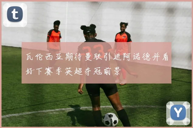 瓦伦西亚期待曼联引进阿诺德并看好下赛季英超夺冠前景