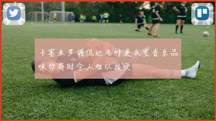 卡塞米罗调侃达洛特更衣室音乐品味称有时令人难以接受